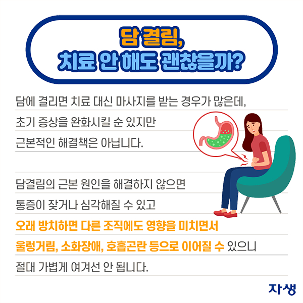 담 결림, 치료 안 해도 괜찮을까? - 담에 결리면 치료 대신 마사지를 받는 경우가 많은데, 초기 증상을 완화시킬 순 있지만 근본적인 해결책은 아닙니다. 담결림의 근본 원인을 해결하지 않으면 통증이 잦거나 심각해질 수 있고 오래 방치하면 다른 조직에도 영향을 미치면서 울렁거림, 소화장애, 호흡곤란 등으로 이어질 수 있으니 절대 가볍게 여겨선 안 됩니다. | 자생한방병원·자생의료재단