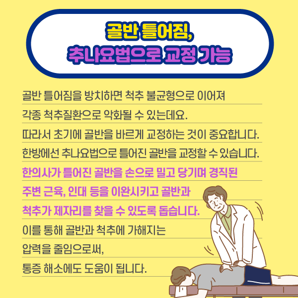 타이틀 이미지 : 골반 틀어짐, 추나요법으로 교정 가능
    골반 틀어짐을 방치하면 척추 불균형으로 이어져 각종 척추 질환으로 악화될 수 있는데요.
    따라서 초기에 골반을 바르게 교청하는 것이 중요합니다.
    한방에선 추나요법으로 틀어진 골반을 교정할 수 있습니다.
    한의사가 틀어진 골반을 손으로 밀고 당기며 경직된 주변 근육, 인대 등을 이완시키고 골반과 척추가 제자리를 찾을 수 있도록 돕습니다. 이를 통해 골반과 척추에 가해지는 압력을 줄임으로써, 통증 해소에도 도움이 됩니다. | 자생한방병원·자생의료재단