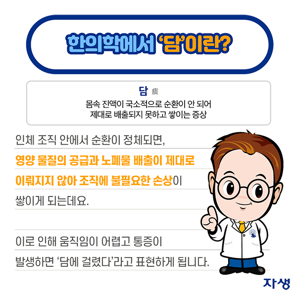 한의학에서 담이란? - 담: 몸속 진액이 국소적으로 순환이 안 되어 제대로 배출되지 못하고 쌓이는 증상. 인체 조직 안에서 순환이 정체되면, 영양 물질의 공급과 노폐물 배출이 제대로 이뤄지지 않아 조직에 불필요한 손상이 쌓이게 되는데요. 이로 인해 움직임이 어렵고 통증이 발생하면 담에 걸렸다라고 표현하게 됩니다. | 자생한방병원·자생의료재단