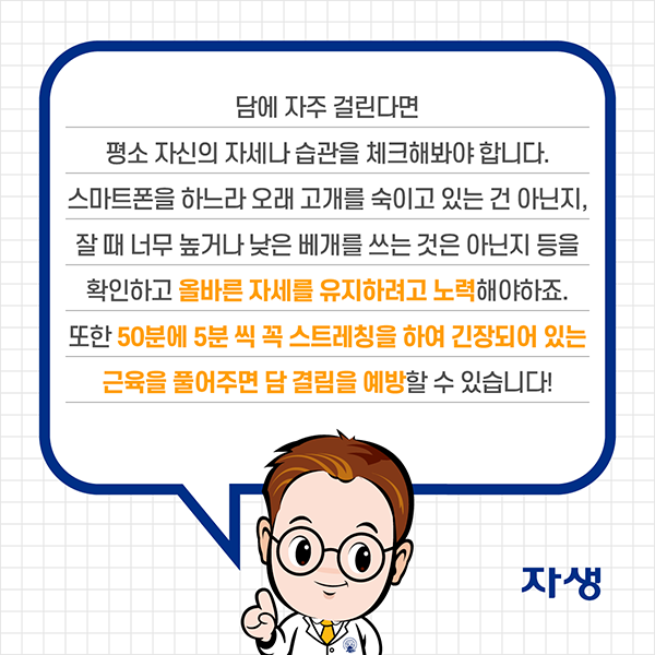 담에 자주 걸린다면 평소 자신의 자세나 습관을 체크해봐야 합니다. 스마트폰을 하느라 오래 고개를 숙이고 있는 건 아닌지, 잘 때 너무 높거나 낮은 베개를 쓰는 것은 아닌지 등을 확인하고 올바른 자세를 유지하려고 노력해야하죠. 또한 50분에 5분 씩 스트레칭을 하여 긴장되어 있는 근육을 풀어주면 담 결림을 예방할 수 있습니다. | 자생한방병원·자생의료재단