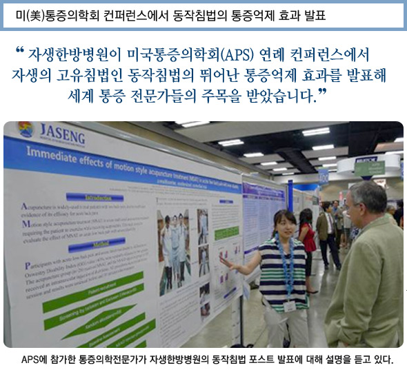 미 통증의학회 컨퍼런스에서 동작침법의 통증억제 효과 발표. '자생한방병원이 미국통증의학회 연례 컨퍼런스에서 자생의 고유침법인 동작침법의 뛰어난 통증억제 효과를 발표해 세계 통증 전문가들의 주목을 받았습니다. ASP에 참가한 통증의학전문가가 동작침법 발표에 대한 설명을 듣는 사진